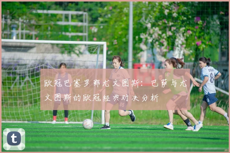 欧冠巴塞罗那尤文图斯:巴萨与尤文图斯的欧冠经典对决分析